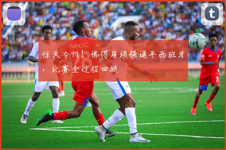 惊天冷门!佛得角顽强逼平西班牙,比赛全过程回顾