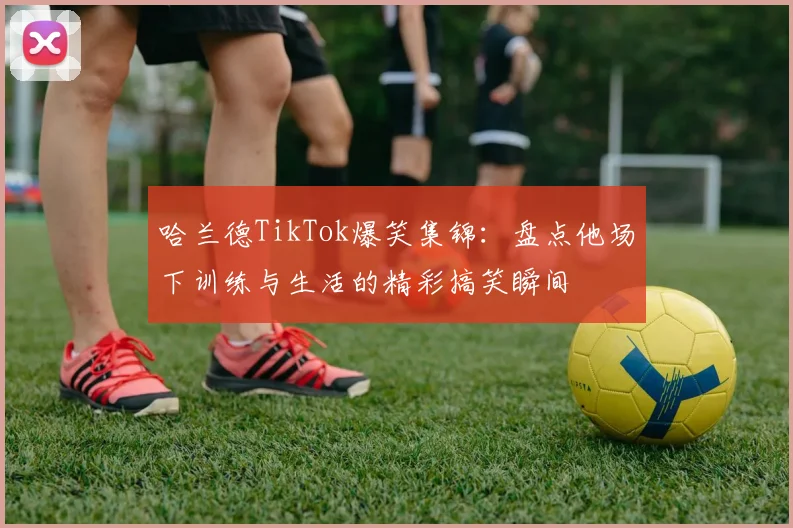 哈兰德TikTok爆笑集锦:盘点他场下训练与生活的精彩搞笑瞬间