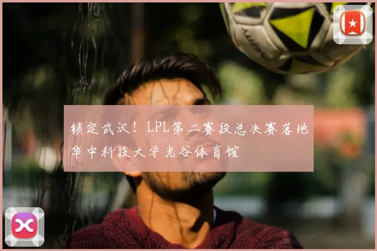 锁定武汉！LPL第二赛段总决赛落地华中科技大学光谷体育馆