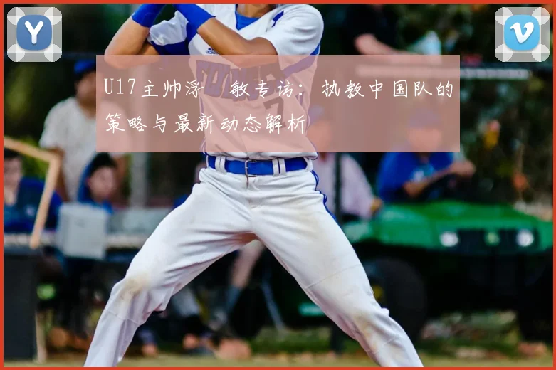 U17主帅浮嶋敏专访：执教中国队的策略与最新动态解析