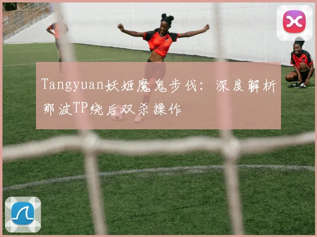 Tangyuan妖姬魔鬼步伐:深度解析那波TP绕后双杀操作