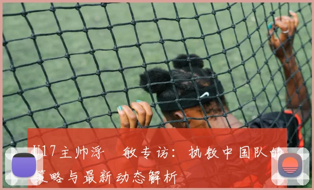 U17主帅浮嶋敏专访:执教中国队的策略与最新动态解析