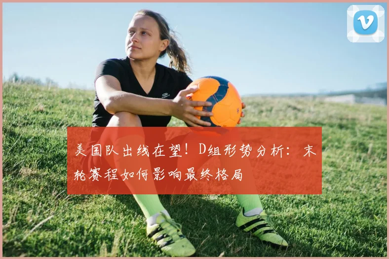 美国队出线在望！D组形势分析：末轮赛程如何影响最终格局