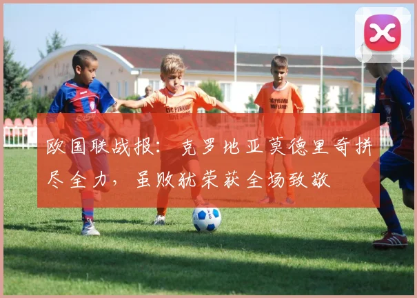 欧国联战报:克罗地亚莫德里奇拼尽全力,虽败犹荣获全场致敬