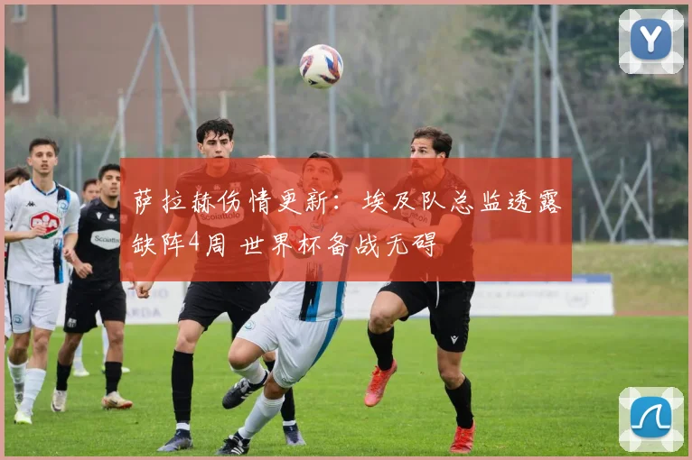 萨拉赫伤情更新：埃及队总监透露缺阵4周 世界杯备战无碍
