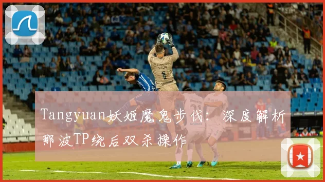 Tangyuan妖姬魔鬼步伐：深度解析那波TP绕后双杀操作