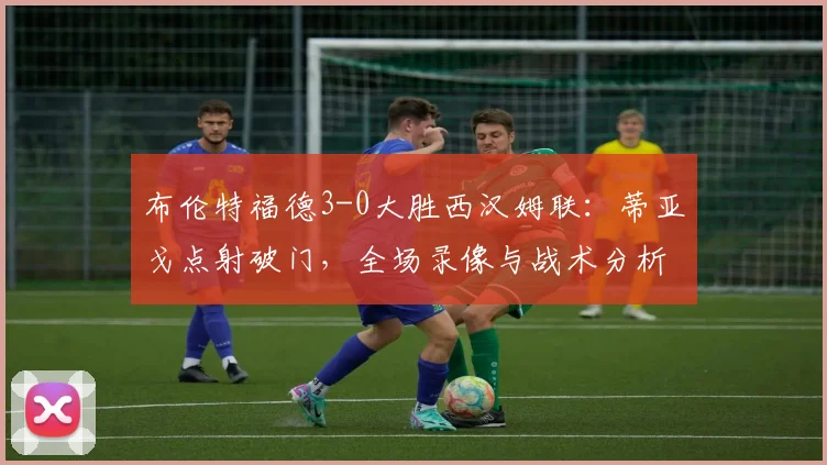 布伦特福德3-0大胜西汉姆联:蒂亚戈点射破门,全场录像与战术分析