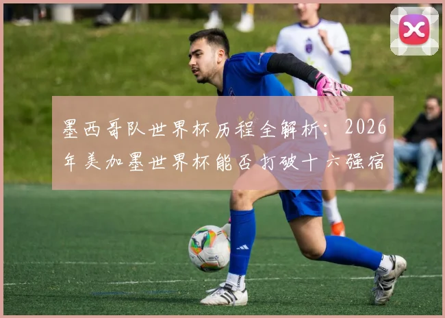 墨西哥队世界杯历程全解析：2026年美加墨世界杯能否打破十六强宿命？