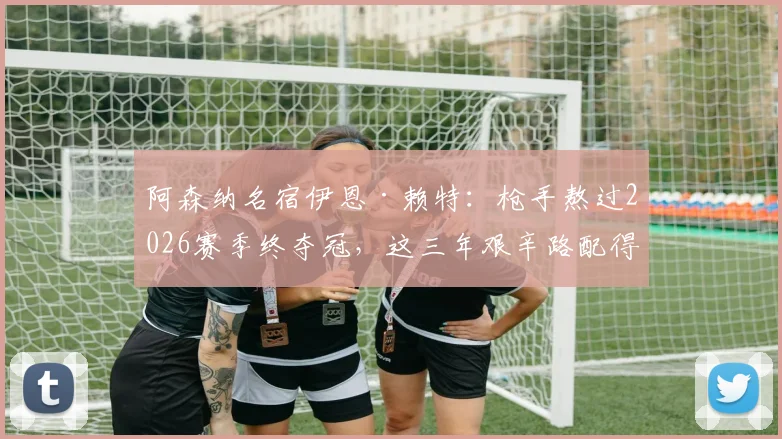 阿森纳名宿伊恩·赖特:枪手熬过2026赛季终夺冠,这三年艰辛路配得上捧杯