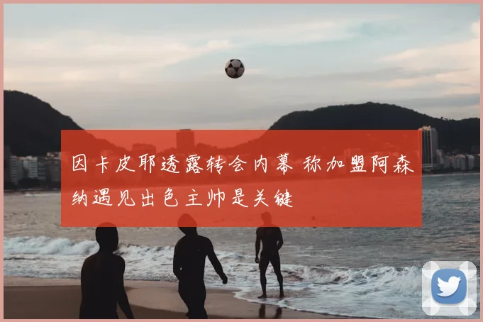 因卡皮耶透露转会内幕 称加盟阿森纳遇见出色主帅是关键